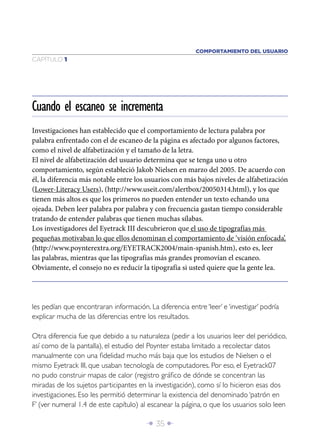 COMPORTAMIENTO DEL USUARIO
CAPÍTULO 1




Cuando el escaneo se incrementa
Investigaciones han establecido que el comportamiento de lectura palabra por
palabra enfrentado con el de escaneo de la página es afectado por algunos factores,
como el nivel de alfabetización y el tamaño de la letra.
El nivel de alfabetización del usuario determina que se tenga uno u otro
comportamiento, según estableció Jakob Nielsen en marzo del 2005. De acuerdo con
él, la diferencia más notable entre los usuarios con más bajos niveles de alfabetización
(Lower-Literacy Users), (http://www.useit.com/alertbox/20050314.html), y los que
tienen más altos es que los primeros no pueden entender un texto echando una
ojeada. Deben leer palabra por palabra y con frecuencia gastan tiempo considerable
tratando de entender palabras que tienen muchas sílabas.
Los investigadores del Eyetrack III descubrieron que el uso de tipografías más
pequeñas motivaban lo que ellos denominan el comportamiento de ‘visión enfocada’,
(http://www.poynterextra.org/EYETRACK2004/main-spanish.htm), esto es, leer
las palabras, mientras que las tipografías más grandes promovían el escaneo.
Obviamente, el consejo no es reducir la tipografía si usted quiere que la gente lea.




les pedían que encontraran información. La diferencia entre ‘leer’ e ‘investigar’ podría
explicar mucha de las diferencias entre los resultados.

Otra diferencia fue que debido a su naturaleza (pedir a los usuarios leer del periódico,
así como de la pantalla), el estudio del Poynter estaba limitado a recolectar datos
manualmente con una ﬁdelidad mucho más baja que los estudios de Nielsen o el
mismo Eyetrack III, que usaban tecnología de computadores. Por eso, el Eyetrack07
no pudo construir mapas de calor (registro gráﬁco de dónde se concentran las
miradas de los sujetos participantes en la investigación), como sí lo hicieron esas dos
investigaciones. Eso les permitió determinar la existencia del denominado ‘patrón en
F’ (ver numeral 1.4 de este capítulo) al escanear la página, o que los usuarios solo leen

                                        Î 35 ∂
 