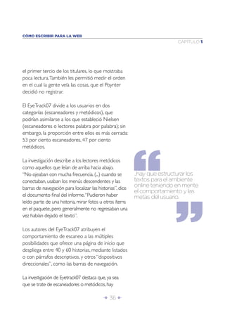CÓMO ESCRIBIR PARA LA WEB
                                                                            CAPÍTULO 1




el primer tercio de los titulares, lo que mostraba
poca lectura. También les permitió medir el orden
en el cual la gente veía las cosas, que el Poynter
decidió no registrar.

El EyeTrack07 divide a los usuarios en dos
categorías (escaneadores y metódicos), que
podrían asimilarse a los que estableció Nielsen
(escaneadores o lectores palabra por palabra); sin
embargo, la proporción entre ellos es más cerrada:
53 por ciento escaneadores, 47 por ciento
metódicos.

La investigación describe a los lectores metódicos
como aquellos que leían de arriba hacia abajo.
“No ojeaban con mucha frecuencia. (...) cuando se          ...hay que estructurar los
conectaban, usaban los menús descendentes y las            textos para el ambiente
barras de navegación para localizar las historias”, dice   online teniendo en mente
                                                           el comportamiento y las
el documento ﬁnal del informe. “Pudieron haber             metas del usuario.
leído parte de una historia, mirar fotos u otros ítems
en el paquete, pero generalmente no regresaban una
vez habían dejado el texto”.

Los autores del EyeTrack07 atribuyen el
comportamiento de escaneo a las múltiples
posibilidades que ofrece una página de inicio que
despliega entre 40 y 60 historias, mediante listados
o con párrafos descriptivos, y otros “dispositivos
direccionales”, como las barras de navegación.

La investigación de Eyetrack07 destaca que, ya sea
que se trate de escaneadores o metódicos, hay

                                          Î 36 ∂
 
