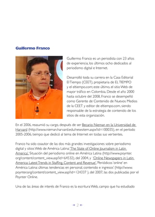 Guillermo Franco

                                   Guillermo Franco es un periodista con 23 años
                                   de experiencia, los últimos ocho dedicados al
                                   periodismo digital e Internet.

                                   Desarrolló toda su carrera en la Casa Editorial
                                   El Tiempo (CEET), propietaria de EL TIEMPO
                                   y el eltiempo.com; este último, el sitio Web de
                                   mayor tráﬁco en Colombia. Desde el año 2000
                                   hasta octubre del 2008, Franco se desempeñó
                                   como Gerente de Contenido de Nuevos Medios
                                   de la CEET y editor de eltiempo.com, siendo
                                   responsable de la estrategia de contenido de los
                                   sitios de esta organización.

En el 2006, reasumió su cargo, después de ser Becario Nieman en la Universidad de
Harvard (http://www.nieman.harvard.edu/newsitem.aspx?id=100035), en el período
2005-2006, tiempo que dedicó al tema de Internet en todas sus vertientes.

Franco ha sido coautor de las dos más grandes investigaciones sobre periodismo
digital y sitios Web de América Latina: ‘The State of Online Journalism in Latin
America’, Situación del periodismo online en América Latina (http://www.poynter.
org/content/content_view.asp?id=64532), del 2004, y ‘Online Newspapers in Latin
America: Latest Trends in Stafﬁng, Content and Revenue’, ‘Periódicos ‘online’ en
América Latina: últimas tendencias en personal, contenido e ingresos’ (http://www.
poynter.org/content/content_view.asp?id=124337 ), del 2007, las dos publicadas por el
Poynter Online.

Una de las áreas de interés de Franco es la escritura Web, campo que ha estudiado




                                      Î 2∂
 