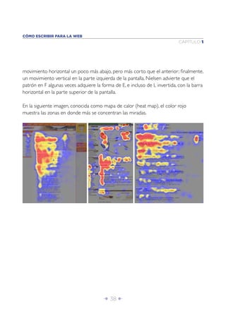 CÓMO ESCRIBIR PARA LA WEB
                                                                           CAPÍTULO 1




movimiento horizontal un poco más abajo, pero más corto que el anterior; ﬁnalmente,
un movimiento vertical en la parte izquierda de la pantalla. Nielsen advierte que el
patrón en F algunas veces adquiere la forma de E, e incluso de L invertida, con la barra
horizontal en la parte superior de la pantalla.

En la siguiente imagen, conocida como mapa de calor (heat map), el color rojo
muestra las zonas en donde más se concentran las miradas.




                                       Î 38 ∂
 