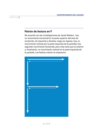 COMPORTAMIENTO DEL USUARIO
CAPÍTULO 1




             Patrón de lectura en F
             De acuerdo con las investigaciones de Jacob Nielsen , hay
             un movimiento horizontal en la parte superior del área de
             contenido, de izquierda a derecha, luego se regresa, hay un
             movimiento vertical por la parte izquierda de la pantalla; hay
             segundo movimiento horizontal, pero más corto que el anterior
             y, ﬁnalmente, un movimiento vertical en la parte izquierda de
             la pantalla. Las ﬂechas indican la trayectoria.




                               Î 39 ∂
 