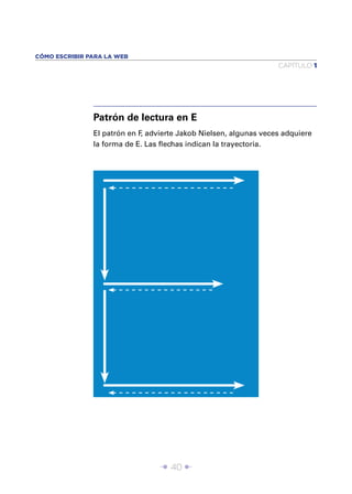 CÓMO ESCRIBIR PARA LA WEB
                                                                  CAPÍTULO 1




               Patrón de lectura en E
               El patrón en F advierte Jakob Nielsen, algunas veces adquiere
                             ,
               la forma de E. Las ﬂechas indican la trayectoria.




                                 Î 40 ∂
 