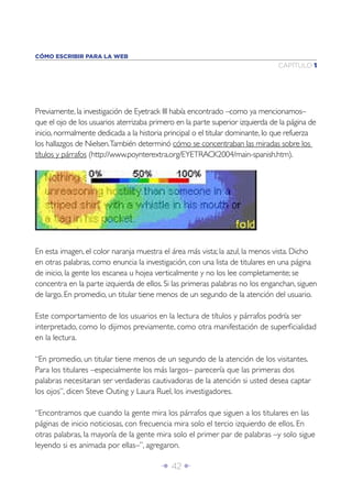 CÓMO ESCRIBIR PARA LA WEB
                                                                               CAPÍTULO 1




Previamente, la investigación de Eyetrack III había encontrado –como ya mencionamos–
que el ojo de los usuarios aterrizaba primero en la parte superior izquierda de la página de
inicio, normalmente dedicada a la historia principal o el titular dominante, lo que refuerza
los hallazgos de Nielsen.También determinó cómo se concentraban las miradas sobre los
títulos y párrafos (http://www.poynterextra.org/EYETRACK2004/main-spanish.htm).




En esta imagen, el color naranja muestra el área más vista; la azul, la menos vista. Dicho
en otras palabras, como enuncia la investigación, con una lista de titulares en una página
de inicio, la gente los escanea u hojea verticalmente y no los lee completamente; se
concentra en la parte izquierda de ellos. Si las primeras palabras no los enganchan, siguen
de largo. En promedio, un titular tiene menos de un segundo de la atención del usuario.

Este comportamiento de los usuarios en la lectura de títulos y párrafos podría ser
interpretado, como lo dijimos previamente, como otra manifestación de superﬁcialidad
en la lectura.

“En promedio, un titular tiene menos de un segundo de la atención de los visitantes.
Para los titulares –especialmente los más largos– parecería que las primeras dos
palabras necesitaran ser verdaderas cautivadoras de la atención si usted desea captar
los ojos”, dicen Steve Outing y Laura Ruel, los investigadores.

“Encontramos que cuando la gente mira los párrafos que siguen a los titulares en las
páginas de inicio noticiosas, con frecuencia mira solo el tercio izquierdo de ellos. En
otras palabras, la mayoría de la gente mira solo el primer par de palabras –y solo sigue
leyendo si es animada por ellas–”, agregaron.

                                         Î 42 ∂
 