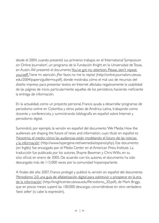 desde el 2004, cuando presentó sus primeros trabajos en el ‘International Symposium
on Online Journalism’, un programa de la Fundación Knight en la Universidad de Texas,
en Austin. Allí presentó el documento You’ve got my attention. Please, don’t repeat
yourself!, Tiene mi atención, ¡Por favor, no me lo repita! (http://online.journalism.utexas.
edu/2004/papers/guillermo.pdf), donde mostraba cómo el mal uso de recursos del
diseño impreso para presentar textos en Internet afectaba negativamente la usabilidad
de las páginas de inicio, particularmente aquellas de los periódicos, haciendo ineﬁciente
la entrega de información.

En la actualidad, como un proyecto personal, Franco ayuda a desarrollar programas de
periodismo online en Colombia y otros países de América Latina, trabajando como
docente y conferencista, y suministrando bibliografía en español sobre Internet y
periodismo digital.

Suministró, por ejemplo, la versión en español del documento ‘We Media: How the
audiences are shaping the future of news and information, cuyo título en español es
‘Nosotros, el medio: cómo las audiencias están modelando el futuro de las noticias
y la información’ (http://www.hypergene.net/wemedia/espanol.php). Ese documento
(en Inglés) fue encargado por el Media Center en el American Press Institute. La
traducción fue publicada por los autores, Shayne Bowman y Chris Willis, en su
sitio oﬁcial, en enero de 2005. De acuerdo con los autores, el documento ha sido
descargado más de 115.000 veces por la comunidad hispanoparlante.

A ﬁnales del año 2007, Franco prologó y publicó la versión en español del documento
‘Periodismo 2.0, una guía de alfabetización digital para sobrevivir y prosperar en la era
de la información’ (http://knightcenter.utexas.edu/Periodismo_20.pdf), de Mark Briggs,
que en pocos meses superó las 100.000 descargas, convirtiéndose en otro verdadero
‘best seller’ (si cabe la expresión).




                                         Î 3∂
 