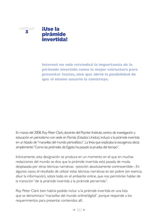 CAPÍTULO
       3
                    ¡Use la
                    pirámide
                    invertida!



                    Internet no solo reivindicó la importancia de la
                    pirámide invertida como la mejor estructura para
                    presentar textos, sino que abrió la posibilidad de
                    que el mismo usuario la construya.




En marzo del 2008, Roy Peter Clark, docente del Poynter Institute, centro de investigación y
educación en periodismo con sede en Florida (Estados Unidos), incluyó a la pirámide invertida
en un listado de “maravillas del mundo periodístico”. La línea que explicaba la escogencia decía
simplemente:“Como las pirámides de Egipto, ha pasado la prueba del tiempo”.

Irónicamente, esta designación se produce en un momento en el que en muchas
redacciones del mundo se dice que la pirámide invertida está pasada de moda,
desplazada por otras técnicas narrativas –posición absolutamente controvertible–. En
algunos casos, el resultado de utilizar estas técnicas narrativas es tan pobre (en esencia,
diluir la información), sobre todo en el ambiente online, que nos permitirían hablar de
la transición “de la pirámide invertida a la pirámide pervertida”.

Roy Peter Clark bien habría podido incluir a la pirámide invertida en una lista
que se denominara “maravillas del mundo online/digital”, porque responde a los
requerimientos para presentar contenidos allí.

                                           Î 50 ∂
 