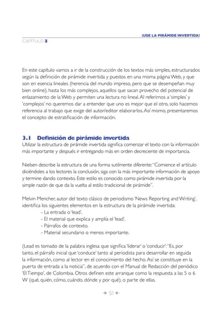 ¡USE LA PIRÁMIDE INVERTIDA!
CAPÍTULO 3




En este capítulo vamos a ir de la construcción de los textos más simples, estructurados
según la deﬁnición de pirámide invertida y puestos en una misma página Web, y que
son en esencia lineales (herencia del mundo impreso, pero que se desempeñan muy
bien online), hasta los más complejos, aquellos que sacan provecho del potencial de
enlazamiento de la Web y permiten una lectura no lineal. Al referirnos a ‘simples’ y
‘complejos’ no queremos dar a entender que uno es mejor que el otro, solo hacemos
referencia al trabajo que exige del autor/editor elaborarlos. Así mismo, presentaremos
el concepto de estratiﬁcación de información.



3.1 Deﬁnición de pirámide invertida
Utilizar la estructura de pirámide invertida signiﬁca comenzar el texto con la información
más importante y después ir entregando más en orden decreciente de importancia.

Nielsen describe la estructura de una forma sutilmente diferente: “Comience el artículo
diciéndoles a los lectores la conclusión, siga con la más importante información de apoyo
y termine dando contexto. Este estilo es conocido como pirámide invertida por la
simple razón de que da la vuelta al estilo tradicional de pirámide”.

Melvin Mencher, autor del texto clásico de periodismo ‘News Reporting and Writing’,
identiﬁca los siguientes elementos en la estructura de la pirámide invertida:
         - La entrada o ‘lead’.
         - El material que explica y amplía el ‘lead’.
         - Párrafos de contexto.
         - Material secundario o menos importante.

(Lead es tomado de la palabra inglesa que signiﬁca ‘liderar’ o ‘conducir’: “Es, por
tanto, el párrafo inicial que ‘conduce’ tanto al periodista para desarrollar en seguida
la información, como al lector en el conocimiento del hecho. Así se constituye en la
puerta de entrada a la noticia”, de acuerdo con el Manual de Redacción del periódico
‘El Tiempo’, de Colombia. Otros deﬁnen este arranque como la respuesta a las 5 o 6
W (qué, quién, cómo, cuándo, dónde y por qué), o parte de ellas.

                                        Î 51 ∂
 