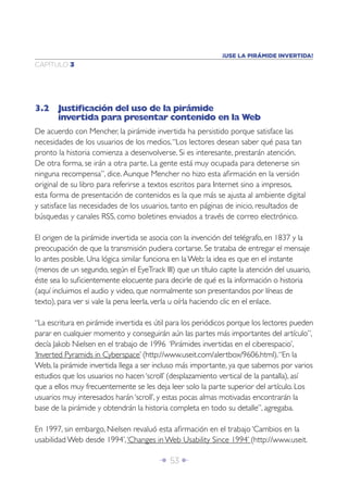 ¡USE LA PIRÁMIDE INVERTIDA!
CAPÍTULO 3




3.2 Justiﬁcación del uso de la pirámide
    invertida para presentar contenido en la Web
De acuerdo con Mencher, la pirámide invertida ha persistido porque satisface las
necesidades de los usuarios de los medios. “Los lectores desean saber qué pasa tan
pronto la historia comienza a desenvolverse. Si es interesante, prestarán atención.
De otra forma, se irán a otra parte. La gente está muy ocupada para detenerse sin
ninguna recompensa”, dice. Aunque Mencher no hizo esta aﬁrmación en la versión
original de su libro para referirse a textos escritos para Internet sino a impresos,
esta forma de presentación de contenidos es la que más se ajusta al ambiente digital
y satisface las necesidades de los usuarios, tanto en páginas de inicio, resultados de
búsquedas y canales RSS, como boletines enviados a través de correo electrónico.

El origen de la pirámide invertida se asocia con la invención del telégrafo, en 1837 y la
preocupación de que la transmisión pudiera cortarse. Se trataba de entregar el mensaje
lo antes posible. Una lógica similar funciona en la Web: la idea es que en el instante
(menos de un segundo, según el EyeTrack III) que un título capte la atención del usuario,
éste sea lo suﬁcientemente elocuente para decirle de qué es la información o historia
(aquí incluimos el audio y video, que normalmente son presentandos por líneas de
texto), para ver si vale la pena leerla, verla u oírla haciendo clic en el enlace.

“La escritura en pirámide invertida es útil para los periódicos porque los lectores pueden
parar en cualquier momento y conseguirán aún las partes más importantes del artículo”,
decía Jakob Nielsen en el trabajo de 1996 ‘Pirámides invertidas en el ciberespacio’,
‘Inverted Pyramids in Cyberspace’ (http://www.useit.com/alertbox/9606.html). “En la
Web, la pirámide invertida llega a ser incluso más importante, ya que sabemos por varios
estudios que los usuarios no hacen ‘scroll’ (desplazamiento vertical de la pantalla), así
que a ellos muy frecuentemente se les deja leer solo la parte superior del artículo. Los
usuarios muy interesados harán ‘scroll’, y estas pocas almas motivadas encontrarán la
base de la pirámide y obtendrán la historia completa en todo su detalle”, agregaba.

En 1997, sin embargo, Nielsen revaluó esta aﬁrmación en el trabajo ‘Cambios en la
usabilidad Web desde 1994’, ‘Changes in Web Usability Since 1994’ (http://www.useit.

                                        Î 53 ∂
 