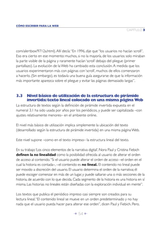 CÓMO ESCRIBIR PARA LA WEB
                                                                             CAPÍTULO 3




com/alertbox/9712a.html). Allí decía: “En 1996, dije que “los usuarios no hacían scroll”.
Eso era cierto en ese momento: muchos, si no la mayoría, de los usuarios solo miraban
la parte visible de la página y raramente hacían ‘scroll’ debajo del pliegue (primer
pantallazo). La evolución de la Web ha cambiado esta conclusión. A medida que los
usuarios experimentaron más con páginas con ‘scroll’, muchos de ellos comenzaron
a hacerlo. (Sin embargo), es todavía una buena guía asegurarse de que la información
más importante aparezca sobre el pliegue y evitar las páginas demasiado largas”.



3.3 Nivel básico de utilización de la estructura de pirámide
    invertida: texto lineal colocado en una misma página Web
La estructura de textos según la deﬁnición de pirámide invertida expuesta en el
numeral 3.1 ha sido usada por años por los periódicos, y puede ser capitalizada –con
ajustes relativamente menores– en el ambiente online.

El nivel más básico de utilización implica simplemente la ubicación del texto
(desarrollado según la estructura de pirámide invertida) en una misma página Web.

Este nivel supone –como en el texto impreso– la estructura lineal del texto.

En su trabajo ‘Los cinco elementos de la narrativa digital’, Nora Paul y Cristina Fiebich
deﬁnen la no linealidad como la posibilidad ofrecida al usuario de alterar el orden
de acceso al contenido. “Si el usuario puede alterar el orden de acceso –el orden en el
cual la historia es contada–, --el contenido es no lineal. El contenido no lineal puede
ser movido a discreción del usuario. El usuario determina el orden de la narrativa; él
puede escoger comenzar en más de un lugar, y puede saltarse una o más secciones de la
historia, de acuerdo con lo que decida. Cada segmento de la historia es una historia en sí
misma. Las historias no lineales están diseñadas con la exploración individual en mente”.

Los textos que publica el periódico impreso casi siempre son creados para su
lectura lineal. “El contenido lineal se mueve en un orden predeterminado y no hay
nada que el usuario pueda hacer para alterar ese orden”, dicen Paul y Fiebich. Pero,

                                        Î 54 ∂
 