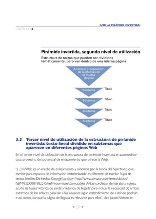 ¡USE LA PIRÁMIDE INVERTIDA!
CAPÍTULO 3




                    Pirámide invertida, segundo nivel de utilización
                    Estructura de textos que pueden ser divididos
                    temáticamente, pero van dentro de una misma página

                                            Arranque y exposición
                                               de subtemas en
                                                  la misma
                                                   página



                                                   Subtema          Título


                                                   Subtema          Título



                                                   Subtema          Título


                                                   Subtema          Título




3.5 Tercer nivel de utilización de la estructura de pirámide
    invertida: texto lineal dividido en subtemas que
    aparecen en diferentes páginas Web
En el tercer nivel de utilización de la estructura de pirámide invertida, el autor/editor
saca provecho del potencial de enlazamiento que ofrece la Web.

“(....) la Web es un medio de enlazamiento y sabemos por la teoría del hipertexto que
escribir para espacios de información ‘entreenlazada’ es diferente de escribir ﬂujos de
textos lineales. De hecho, George Landow (http://www.amazon.com/exec/obidos/
ISBN%3D0801882575/ref=nosim/useitcomusableinA/), un profesor de literatura inglesa,
acuñó las frases ‘retórica de salida’ y ‘retórica de llegada’ para indicar la necesidad de ambos
extremos de los enlaces para dar a los usuarios algún entendimiento de a dónde podrían
ir así como por qué la página de llegada es relevante para ellos”, dice Jakob Nielsen en

                                           Î 57 ∂
 