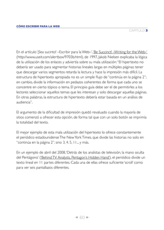 CÓMO ESCRIBIR PARA LA WEB
                                                                              CAPÍTULO 3




En el artículo ‘¡Sea sucinto! –Escribir para la Web–’, ‘Be Succinct! -Writing for the Web-‘
(http://www.useit.com/alertbox/9703b.html), de 1997, Jakob Nielsen explicaba la lógica
de la utilización de los enlaces y adviertía sobre su mala utilización: “El hipertexto no
debería ser usado para segmentar historias lineales largas en múltiples páginas: tener
que descargar varios segmentos retarda la lectura y hace la impresión más difícil. La
estructura de hipertexto apropiada no es un simple ﬂujo de “continúa en la página 2”;
en cambio, divide la información en pedazos coherentes de forma que cada uno se
concentre en cierto tópico o tema. El principio guía debe ser el de permitirles a los
lectores seleccionar aquellos temas que les interesan y solo descargar aquellas páginas.
En otras palabras, la estructura de hipertexto debería estar basada en un análisis de
audiencia”.

El argumento de la diﬁcultad de impresión quedó revaluado cuando la mayoría de
sitios comenzó a ofrecer esta opción, de forma tal que con un solo botón se imprimía
la totalidad del texto.

El mejor ejemplo de esta mala utilización del hipertexto lo ofrece constantemente
el periódico estadounidense The New York Times, que divide las historias no solo en
“continúa en la página 2”, sino 3, 4, 5, 11... y más.

En un ejemplo de abril del 2008, ‘Detrás de los analistas de televisión, la mano oculta
del Pentágono’ (‘Behind TV Analysts, Pentagon’s Hidden Hand’), el periódico divide un
texto lineal en 11 partes diferentes. Cada una de ellas ofrece suﬁciente ‘scroll’ como
para ver seis pantallazos diferentes.




                                        Î 60 ∂
 
