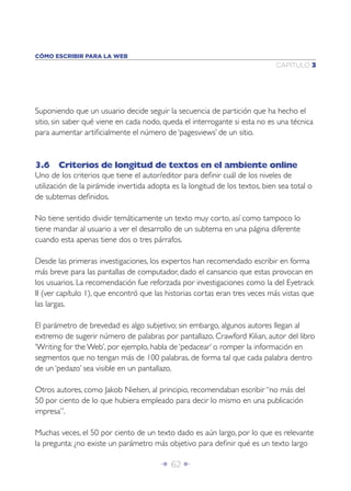 CÓMO ESCRIBIR PARA LA WEB
                                                                              CAPÍTULO 3




Suponiendo que un usuario decide seguir la secuencia de partición que ha hecho el
sitio, sin saber qué viene en cada nodo, queda el interrogante si esta no es una técnica
para aumentar artiﬁcialmente el número de ‘pagesviews’ de un sitio.



3.6 Criterios de longitud de textos en el ambiente online
Uno de los criterios que tiene el autor/editor para deﬁnir cuál de los niveles de
utilización de la pirámide invertida adopta es la longitud de los textos, bien sea total o
de subtemas deﬁnidos.

No tiene sentido dividir temáticamente un texto muy corto, así como tampoco lo
tiene mandar al usuario a ver el desarrollo de un subtema en una página diferente
cuando esta apenas tiene dos o tres párrafos.

Desde las primeras investigaciones, los expertos han recomendado escribir en forma
más breve para las pantallas de computador, dado el cansancio que estas provocan en
los usuarios. La recomendación fue reforzada por investigaciones como la del Eyetrack
II (ver capítulo 1), que encontró que las historias cortas eran tres veces más vistas que
las largas.

El parámetro de brevedad es algo subjetivo; sin embargo, algunos autores llegan al
extremo de sugerir número de palabras por pantallazo. Crawford Kilian, autor del libro
‘Writing for the Web’, por ejemplo, habla de ‘pedacear’ o romper la información en
segmentos que no tengan más de 100 palabras, de forma tal que cada palabra dentro
de un ‘pedazo’ sea visible en un pantallazo.

Otros autores, como Jakob Nielsen, al principio, recomendaban escribir “no más del
50 por ciento de lo que hubiera empleado para decir lo mismo en una publicación
impresa”.

Muchas veces, el 50 por ciento de un texto dado es aún largo, por lo que es relevante
la pregunta: ¿no existe un parámetro más objetivo para deﬁnir qué es un texto largo

                                        Î 62 ∂
 