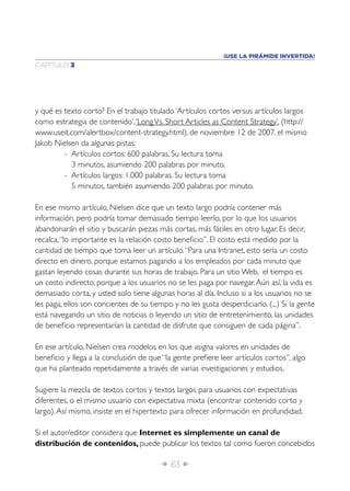 ¡USE LA PIRÁMIDE INVERTIDA!
CAPÍTULO 3




y qué es texto corto? En el trabajo titulado ‘Artículos cortos versus artículos largos
como estrategia de contenido’, ‘Long Vs. Short Articles as Content Strategy’, (http://
www.useit.com/alertbox/content-strategy.html), de noviembre 12 de 2007, el mismo
Jakob Nielsen da algunas pistas:
         - Artículos cortos: 600 palabras. Su lectura toma
           3 minutos, asumiendo 200 palabras por minuto.
         - Artículos largos: 1.000 palabras. Su lectura toma
           5 minutos, también asumiendo 200 palabras por minuto.

En ese mismo artículo, Nielsen dice que un texto largo podría contener más
información, pero podría tomar demasiado tiempo leerlo, por lo que los usuarios
abandonarán el sitio y buscarán piezas más cortas, más fáciles en otro lugar. Es decir,
recalca, “lo importante es la relación costo beneﬁcio”. El costo está medido por la
cantidad de tiempo que toma leer un artículo. “Para una Intranet, esto sería un costo
directo en dinero, porque estamos pagando a los empleados por cada minuto que
gastan leyendo cosas durante sus horas de trabajo. Para un sitio Web, el tiempo es
un costo indirecto, porque a los usuarios no se les paga por navegar. Aún así, la vida es
demasiado corta, y usted solo tiene algunas horas al día. Incluso si a los usuarios no se
les paga, ellos son concientes de su tiempo y no les gusta desperdiciarlo. (...) Si la gente
está navegando un sitio de noticias o leyendo un sitio de entretenimiento, las unidades
de beneﬁcio representarían la cantidad de disfrute que consiguen de cada página”.

En ese artículo, Nielsen crea modelos en los que asigna valores en unidades de
beneﬁcio y llega a la conclusión de que “la gente preﬁere leer artículos cortos”, algo
que ha planteado repetidamente a través de varias investigaciones y estudios.

Sugiere la mezcla de textos cortos y textos largos para usuarios con expectativas
diferentes, o el mismo usuario con expectativa mixta (encontrar contenido corto y
largo). Así mismo, insiste en el hipertexto para ofrecer información en profundidad.

Si el autor/editor considera que Internet es simplemente un canal de
distribución de contenidos, puede publicar los textos tal como fueron concebidos

                                         Î 63 ∂
 