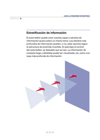 ¡USE LA PIRÁMIDE INVERTIDA!
CAPÍTULO 3




             Estratiﬁcación de información
             El autor/editor puede crear cuantas capas o estratos de
             información quiera sobre un mismo tema. Los estratos más
             profundos de información pueden, o no, estar escritos según
             la estructura de pirámide invertida. Si está bajo el control
             del autor/editor, es deseable que así sea. La información de
             contexto larga y detallada puede ser visualizada, así, como una
             capa más profunda de información




                                Î 65 ∂
 