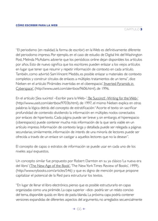 CÓMO ESCRIBIR PARA LA WEB
                                                                              CAPÍTULO 3




“El periodismo (en realidad, la forma de escribir) en la Web es deﬁnitivamente diferente
del periodismo impreso. Por ejemplo, en el caso de estudio de Digital Ink del Washington
Post, Melinda McAdams advierte que los periódicos online dejan disponibles los artículos
por años. Esto de nuevo signiﬁca que los escritores pueden enlazar a los viejos artículos
en lugar que tener que resumir y repetir información de contexto en cada artículo.
También, como advirtió Sam Vincent Meddis, es posible enlazar a materiales de contexto
completos y construir círculos de enlaces a múltiples tratamientos de un tema”, dice
Nielsen en el artículo ‘Pirámides invertidas en el ciberespacio’, ‘Inverted Pyramids in
Cyberspace’, (http://www.useit.com/alertbox/9606.html), de 1996.

En el artículo ‘¡Sea sucinto! –Escribir para la Web–’, ‘Be Succinct! -Writing for the Web-‘
(http://www.useit.com/alertbox/9703b.html), de 1997, el mismo Nielsen explica en otras
palabras la lógica detrás del concepto de estratiﬁcación: “Acorte el texto sin sacriﬁcar
profundidad de contenido dividiendo la información en múltiples nodos conectados
por enlaces de hipertexto. Cada página puede ser breve y, sin embargo, el hiperespacio
(ciberespacio) puede contener mucha más información de la que sería viable en un
artículo impreso. Información de contexto larga y detallada puede ser relegada a páginas
secundarias; similarmente, información de interés de una minoría de lectores puede ser
ofrecida a través de un enlace sin castigar a aquellos lectores que no la desean”.

El concepto de capas o estratos de información se puede usar en cada uno de los
niveles aquí expuestos.

Un concepto similar fue propuesto por Robert Darnton en su ya clásico ‘La nueva era
del libro’ (The New Age of the Book’, ‘The New York Times Review of Books’, 1999),
(http://www.nybooks.com/articles/546) y que es digno de mención porque propone
capitalizar el potencial de la Red para estructurar los textos.

“En lugar de llenar el libro electrónico, pienso que es posible estructurarlo en capas
organizadas como una pirámide. La capa superior –dice- podría ser un relato conciso
del tema, disponible quizás en libro de pasta blanda. La próxima capa podría contener
versiones expandidas de diferentes aspectos del argumento, no arreglados secuencialmente

                                        Î 66 ∂
 