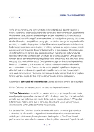 ¡USE LA PIRÁMIDE INVERTIDA!
CAPÍTULO 3




como en una narrativa, sino como unidades independientes que desemboquen en la
historia superior. La tercera capa podría estar compuesta de documentación, posiblemente
de diferentes clases, cada una empezando por ensayos interpretativos. Una cuarta capa
podría ser teórica o historiográﬁca, con selecciones de investigaciones previas y discusiones
de ellas. Una quinta capa podría ser pedagógica, que consista en sugerencias para discusión
en clase y un modelo de programa de clase. Una sexta capa podría contener informes de
los lectores, intercambios entre el autor y el editor, y cartas de los lectores, quienes podrían
proveer un creciente cuerpo de comentarios mientras el libro pasa por diferentes grupos
de lectores. Un nuevo libro de esta clase produciría un nuevo tipo de lectura. Algunos
lectores podrían estar satisfechos con un estudio de la narrativa superior. Otros podrían
también desear leer verticalmente, persiguiendo varios temas más y más profundos en los
ensayos y documentación de apoyo. Otros podrían navegar en direcciones impredecibles,
buscando conexiones que se ajusten a sus propios intereses o remodelar el material
en construcciones propias. En cada caso, los textos apropiados podrían ser impresos y
delimitados de acuerdo con las especiﬁcaciones del lector. La pantalla de computador
sería usada para muestreo y búsqueda, mientras que la lectura concentrada de largo plazo
tendría lugar por medio del libro impreso convencional o el texto descargado”.

Ilustremos el concepto de estratiﬁcación usando los enlaces a través de un ejemplo:

El Plan Colombia en un texto podría ser descrito simplemente como:

“El Plan Colombia es un ambicioso y controvertido proyecto que fue concebido
con el propósito general de disminuir el tráﬁco de drogas y resolver el actual conﬂicto
armado que vive Colombia, por medio de la ayuda de Estados Unidos” (Wikipedia).
Esta forma de hacerlo es lo que el periodista colombiano Daniel Samper Pizano
describe como CMI: Contexto Mínimo Indispensable.

Las palabras Plan Colombia podrían ser destacadas como un enlace que introduce
a otro nivel de información, o segundo estrato, en el que el usuario encuentra un
artículo periodístico completo explicando a fondo qué es el Plan Colombia. Allí,
podría encontrar sobresaliente como un enlace la palabra ‘documento’, que lo llevaría

                                           Î 67 ∂
 