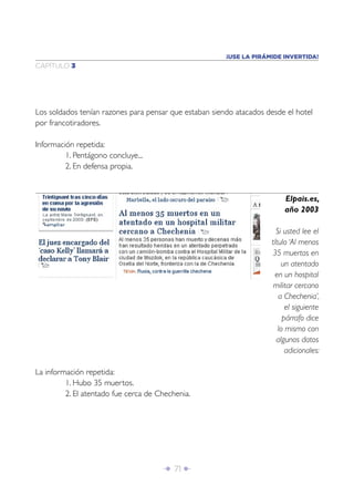¡USE LA PIRÁMIDE INVERTIDA!
CAPÍTULO 3




Los soldados tenían razones para pensar que estaban siendo atacados desde el hotel
por francotiradores.

Información repetida:
         1. Pentágono concluye...
         2. En defensa propia.


                                                                         Elpais.es,
                                                                         año 2003

                                                                       Si usted lee el
                                                                     título ‘Al menos
                                                                     35 muertos en
                                                                         un atentado
                                                                       en un hospital
                                                                      militar cercano
                                                                        a Chechenia’,
                                                                           el siguiente
                                                                          párrafo dice
                                                                        lo mismo con
                                                                       algunos datos
                                                                           adicionales:

La información repetida:
         1. Hubo 35 muertos.
         2. El atentado fue cerca de Chechenia.




                                      Î 71 ∂
 