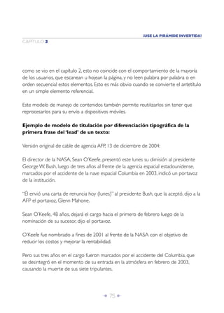 ¡USE LA PIRÁMIDE INVERTIDA!
CAPÍTULO 3




como se vio en el capítulo 2, esto no coincide con el comportamiento de la mayoría
de los usuarios, que escanean u hojean la página, y no leen palabra por palabra o en
orden secuencial estos elementos. Esto es más obvio cuando se convierte el antetítulo
en un simple elemento referencial.

Este modelo de manejo de contenidos también permite reutilizarlos sin tener que
reprocesarlos para su envío a dispositivos móviles.

Ejemplo de modelo de titulación por diferenciación tipográﬁca de la
primera frase del ‘lead’ de un texto:

Versión original de cable de agencia AFP, 13 de diciembre de 2004:

El director de la NASA, Sean O’Keefe, presentó este lunes su dimisión al presidente
George W. Bush, luego de tres años al frente de la agencia espacial estadounidense,
marcados por el accidente de la nave espacial Columbia en 2003, indicó un portavoz
de la institución.

“Él envió una carta de renuncia hoy (lunes)” al presidente Bush, que la aceptó, dijo a la
AFP el portavoz, Glenn Mahone.

Sean O’Keefe, 48 años, dejará el cargo hacia el primero de febrero luego de la
nominación de su sucesor, dijo el portavoz.

O’Keefe fue nombrado a ﬁnes de 2001 al frente de la NASA con el objetivo de
reducir los costos y mejorar la rentabilidad.

Pero sus tres años en el cargo fueron marcados por el accidente del Columbia, que
se desintegró en el momento de su entrada en la atmósfera en febrero de 2003,
causando la muerte de sus siete tripulantes.




                                        Î 75 ∂
 
