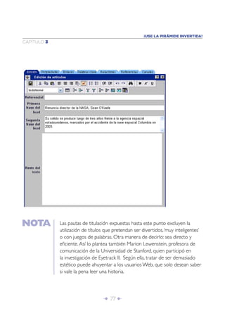 ¡USE LA PIRÁMIDE INVERTIDA!
CAPÍTULO 3




             Las pautas de titulación expuestas hasta este punto excluyen la
             utilización de títulos que pretendan ser divertidos, ‘muy inteligentes’
             o con juegos de palabras. Otra manera de decirlo: sea directo y
             eﬁciente. Así lo plantea también Marion Lewenstein, profesora de
             comunicación de la Universidad de Stanford, quien participó en
             la investigación de Eyetrack II. Según ella, tratar de ser demasiado
             estético puede ahuyentar a los usuarios Web, que solo desean saber
             si vale la pena leer una historia.




                                  Î 77 ∂
 