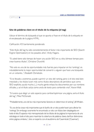 ¡USE LA PIRÁMIDE INVERTIDA!
CAPÍTULO 3




Uso de palabras clave en el título de la etiqueta (el tag)

Ubicar el término de búsqueda al que se apunta o frase en el título de la etiqueta en
el encabezado de la página HTML.

Caliﬁcación: 4,9, fuertemente ponderado

“Este título del tag ha sido consistentemente el factor más importante de SEO (Search
Engine Optimization) en los pasados años”, Andy Hagans.

“Si usted tiene solo tiempo de hacer una acción SEO en su sitio, tómese tiempo para
crear buenos títulos”, Christine Churchill.

“No solo es una de las oportunidades más fuertes para impactar en los ‘rankings’, es
indudablemente la mejor oportunidad de convertir a alguien que hace una búsqueda
en un visitante...”, Elizabeth Osmeloski.

“Si es llevado a extremos, puede suprimir un sitio del ranking, pero si el sitio está bien
mezclado y los títulos lucen más como títulos descriptivos de periódico que como
SEO explícito, ayuda mucho. (...) mucha gente enlaza los documentos por sus nombres
oﬁciales, y así el título actúa como ancla de texto para contenido viral”, Aaron Wall.

“Si tuviera que elegir un solo aspecto para cambiar/optimizar una página, sería el título
del tag”, Mike McDonald.

“Probablemente, uno de los más importantes factores en determinar el ranking”, Jill Whalen.

“Es una de las cosas más importantes que el dueño de un sitio puede hacer para afectar los
‘rankings’. Sin embargo, raramente he encontrado un sitio con títulos bien desplegados en
todo el sitio. El aspecto más menospreciado de los títulos de las páginas: la importancia de una
estrategia en todo el sitio para maximizar la cobertura de palabras claves, clariﬁcar distinciones
entre páginas similares...”, dice un experto con el seudónimo de ‘Cavernícola’ (‘Caveman’)

                                            Î 83 ∂
 