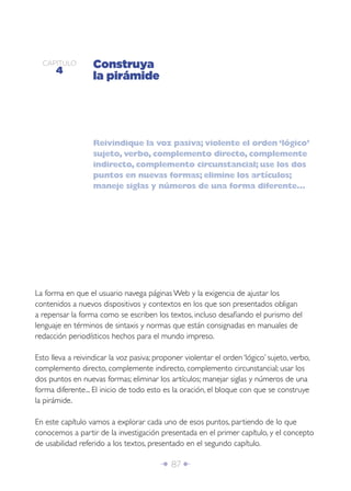 CAPÍTULO
      4
                   Construya
                   la pirámide




                   Reivindique la voz pasiva; violente el orden ‘lógico’
                   sujeto, verbo, complemento directo, complemente
                   indirecto, complemento circunstancial; use los dos
                   puntos en nuevas formas; elimine los artículos;
                   maneje siglas y números de una forma diferente...




La forma en que el usuario navega páginas Web y la exigencia de ajustar los
contenidos a nuevos dispositivos y contextos en los que son presentados obligan
a repensar la forma como se escriben los textos, incluso desaﬁando el purismo del
lenguaje en términos de sintaxis y normas que están consignadas en manuales de
redacción periodísticos hechos para el mundo impreso.

Esto lleva a reivindicar la voz pasiva; proponer violentar el orden ‘lógico’ sujeto, verbo,
complemento directo, complemente indirecto, complemento circunstancial; usar los
dos puntos en nuevas formas; eliminar los artículos; manejar siglas y números de una
forma diferente... El inicio de todo esto es la oración, el bloque con que se construye
la pirámide.

En este capítulo vamos a explorar cada uno de esos puntos, partiendo de lo que
conocemos a partir de la investigación presentada en el primer capítulo, y el concepto
de usabilidad referido a los textos, presentado en el segundo capítulo.

                                         Î 87 ∂
 