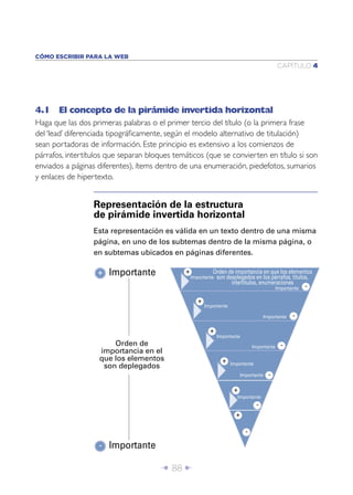 CÓMO ESCRIBIR PARA LA WEB
                                                                                               CAPÍTULO 4




4.1 El concepto de la pirámide invertida horizontal
Haga que las dos primeras palabras o el primer tercio del título (o la primera frase
del ‘lead’ diferenciada tipográﬁcamente, según el modelo alternativo de titulación)
sean portadoras de información. Este principio es extensivo a los comienzos de
párrafos, intertítulos que separan bloques temáticos (que se convierten en título si son
enviados a páginas diferentes), ítems dentro de una enumeración, piedefotos, sumarios
y enlaces de hipertexto.


                  Representación de la estructura
                  de pirámide invertida horizontal
                  Esta representación es válida en un texto dentro de una misma
                  página, en uno de los subtemas dentro de la misma página, o
                  en subtemas ubicados en páginas diferentes.

                   + Importante               +
                                                  Importante
                                                            Orden de importancia en que los elementos
                                                             son desplegados en los párrafos, títulos,
                                                                   intertítulos, enumeraciones
                                                                                               Importante   -

                                                     +
                                                         Importante

                                                                                       Importante     -

                                                           +
                                                               Importante
                       Orden de                                                   Importante     -
                   importancia en el
                   que los elementos                             +    Importante
                    son deplegados
                                                                            Importante   -

                                                                       +
                                                                         Importante
                                                                                   -
                                                                        +

                                                                              -

                   - Importante

                                       Î 88 ∂
 