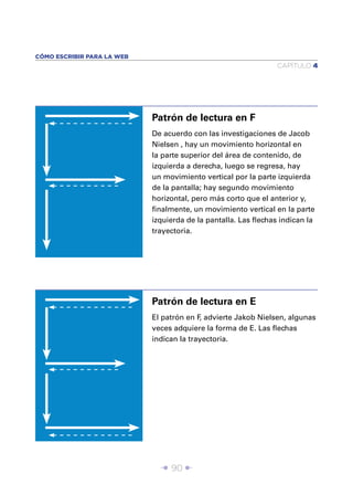 CÓMO ESCRIBIR PARA LA WEB
                                                                CAPÍTULO 4




                            Patrón de lectura en F
                            De acuerdo con las investigaciones de Jacob
                            Nielsen , hay un movimiento horizontal en
                            la parte superior del área de contenido, de
                            izquierda a derecha, luego se regresa, hay
                            un movimiento vertical por la parte izquierda
                            de la pantalla; hay segundo movimiento
                            horizontal, pero más corto que el anterior y,
                            ﬁnalmente, un movimiento vertical en la parte
                            izquierda de la pantalla. Las ﬂechas indican la
                            trayectoria.




                            Patrón de lectura en E
                            El patrón en F advierte Jakob Nielsen, algunas
                                          ,
                            veces adquiere la forma de E. Las ﬂechas
                            indican la trayectoria.




                              Î 90 ∂
 