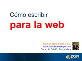 Cómo escribir para la web Juan Gonzalo Betancur B. www.valvuladeeskape.com Curso de Edición Periodística 