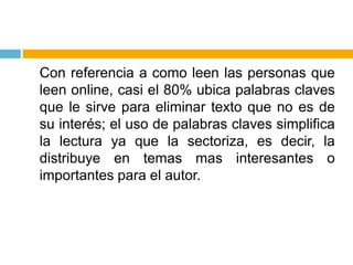 	Con referencia a como leen las personas que leen online, casi el 80% ubica palabras claves que le sirve para eliminar texto que no es de su interés; el uso de palabras claves simplifica la lectura ya que la sectoriza, es decir, la distribuye en temas mas interesantes o importantes para el autor.