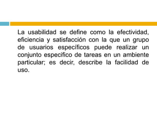 	La usabilidad se define como la efectividad, eficiencia y satisfacción con la que un grupo de usuarios específicos puede realizar un conjunto especifico de tareas en un ambiente particular; es decir, describe la facilidad de uso.
