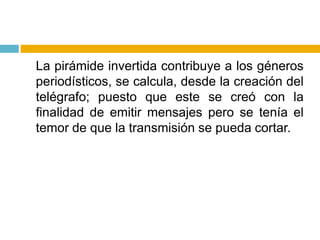 	La pirámide invertida contribuye a los géneros periodísticos, se calcula, desde la creación del telégrafo; puesto que este se creó con la finalidad de emitir mensajes pero se tenía el temor de que la transmisión se pueda cortar.
