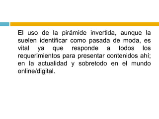 	El uso de la pirámide invertida, aunque la suelen identificar como pasada de moda, es vital ya que responde a todos los requerimientos para presentar contenidos ahí; en la actualidad y sobretodo en el mundo online/digital.