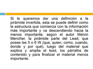 	Si le queremos dar una definición a la pirámide invertida, esta se puede definir como la estructura que comienza con la información más importante y va descendiendo hacia la menos importante; según el autor Melvin Mencher, la pirámide parte del Lead, que posee las 5 o 6 W (que, quien, como, cuando, donde y por qué), luego del material que explica y amplia el lead, los párrafos de contenido y para finalizar el material menos importante.