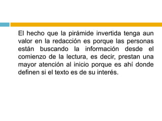 	El hecho que la pirámide invertida tenga aun valor en la redacción es porque las personas están buscando la información desde el comienzo de la lectura, es decir, prestan una mayor atención al inicio porque es ahí donde definen si el texto es de su interés.