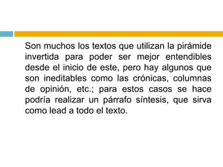 	Son muchos los textos que utilizan la pirámide invertida para poder ser mejor entendibles desde el inicio de este, pero hay algunos que son ineditables como las crónicas, columnas de opinión, etc.; para estos casos se hace podría realizar un párrafo síntesis, que sirva como lead a todo el texto.