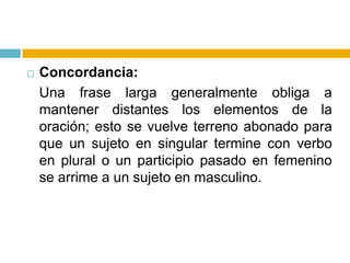 Concordancia: Una frase larga generalmente obliga a mantener distantes los elementos de la oración; esto se vuelve terreno abonado para que un sujeto en singular termine con verbo en plural o un participio pasado en femenino se arrime a un sujeto en masculino.