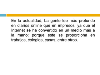 	En la actualidad, La gente lee más profundo en diarios online que en impresos, ya que el Internet se ha convertido en un medio más a la mano; porque este se proporciona en trabajos, colegios, casas, entre otros.
