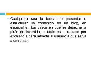 Cualquiera sea la forma de presentar o estructurar un contenido en un blog, en especial en los casos en que se desecha la pirámide invertida, el título es el recurso por excelencia para advertir al usuario a qué se va a enfrentar.