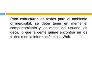 	Para estructurar los textos para el ambiente online/digital, se debe tener en mente el comportamiento y las metas del usuario; es decir, lo que la gente quiere encontrar en los textos o en la información de la Web.