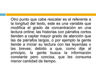 	Otro punto que cabe rescatar es el referente a la longitud del texto, este es una variable que modifica el grado de concentración en una lectura online; las historias con párrafos cortos tienden a captar mayor grado de atención que las de párrafos largos, o por ejemplo la gente tiende a iniciar su lectura con las leyendas o las breves; debido a que, como dije al principio, la gente busca la información constante pero concisa, que les consuma menor cantidad de tiempo.