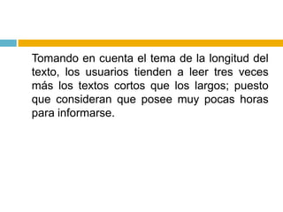 	Tomando en cuenta el tema de la longitud del texto, los usuarios tienden a leer tres veces más los textos cortos que los largos; puesto que consideran que posee muy pocas horas para informarse.
