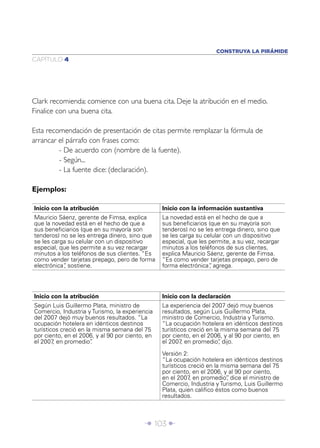 Î 103 ∂
CAPÍTULO 4
Clark recomienda: comience con una buena cita. Deje la atribución en el medio.
Finalice con una buena cita.
Esta recomendación de presentación de citas permite remplazar la fórmula de
arrancar el párrafo con frases como:
- De acuerdo con (nombre de la fuente).
- Según...
- La fuente dice: (declaración).
Ejemplos:
Inicio con la atribución Inicio con la información sustantiva
Mauricio Sáenz, gerente de Fimsa, explica
que la novedad está en el hecho de que a
sus beneﬁciarios (que en su mayoría son
tenderos) no se les entrega dinero, sino que
se les carga su celular con un dispositivo
especial, que les permite a su vez recargar
minutos a los teléfonos de sus clientes. “Es
como vender tarjetas prepago, pero de forma
electrónica”, sostiene.
La novedad está en el hecho de que a
sus beneﬁciarios (que en su mayoría son
tenderos) no se les entrega dinero, sino que
se les carga su celular con un dispositivo
especial, que les permite, a su vez, recargar
minutos a los teléfonos de sus clientes,
explica Mauricio Sáenz, gerente de Fimsa.
“Es como vender tarjetas prepago, pero de
forma electrónica”, agrega.
CONSTRUYA LA PIRÁMIDE
Inicio con la atribución Inicio con la declaración
Según Luis Guillermo Plata, ministro de
Comercio, Industria y Turismo, la experiencia
del 2007 dejó muy buenos resultados. “La
ocupación hotelera en idénticos destinos
turísticos creció en la misma semana del 75
por ciento, en el 2006, y al 90 por ciento, en
el 2007, en promedio”.
La experiencia del 2007 dejó muy buenos
resultados, según Luis Guillermo Plata,
ministro de Comercio, Industria y Turismo.
“La ocupación hotelera en idénticos destinos
turísticos creció en la misma semana del 75
por ciento, en el 2006, y al 90 por ciento, en
el 2007, en promedio”, dijo.
Versión 2:
“La ocupación hotelera en idénticos destinos
turísticos creció en la misma semana del 75
por ciento, en el 2006, y al 90 por ciento,
en el 2007, en promedio”, dice el ministro de
Comercio, Industria y Turismo, Luis Guillermo
Plata, quien caliﬁco éstos como buenos
resultados.
 