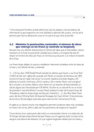 Î 104 ∂
CAPÍTULO 4
CÓMO ESCRIBIR PARA LA WEB
* Una excepción: El editor puede determinar que las palabras más portadoras de
información, la que enganchan con más facilidad la atención del usuario, son las de la
persona que hace la declaración, caso en el cual es lo que inicia el párrafo.
4.2 Minimice la puntuación,racionalice el número de ideas
que entrega en las frases (y controle su longitud)
Siempre hay una relación directa entre el número de ideas que el autor/editor intenta
introducir en la frase, la puntuación utilizada para crearla, y la longitud de esta.Al
reducir el número de ideas por frase, se minimiza la puntuación y se reduce el tamaño
de la frase.
Las frases largas obligan al usuario a establecer relaciones complejas entre las ideas de
la frase, y son difíciles de leer y entender.
“(…) En los años 1940 Rudolf Flesch estudió los efectos que hacían a una frase ‘fácil’
o ‘difícil’ de leer (en inglés). De acuerdo con Flesch, un estudio de literatura de 1893
iluminó la frase en inglés más corta:“La oración isabelina promedio llegaba a 45
palabras; la oración victoriana, a 29; la nuestra, a 20 y menos. Flesch usó la longitud
de la oración y el conteo silábico como factor en sus estudios de lecturabilidad, un
cálculo alguna vez ridiculizado por E.B.White.“Escribir es un acto de fe, no un truco
de gramática”, escribió White.Y aunque Flesch predicó el valor de la buena frase de
18 palabras, alabó las frases largas escritas por maestros (…)”, dice Roy Peter Clark,
autor del libro ‘WritingTools: 50 Essential Strategies for Every Writer’ (‘Herramientas
de escritura: 50 estrategias esenciales para cada escritor’; herramienta N. 26).
El inglés es un idioma mucho más telegráﬁco, permite condensar ideas más complejas
en frases más cortas. ¿Pero cuáles son los parámetros de longitud en español?
Transcribimos (con autorización del autor) un memorando interno a la redacción de
‘ElTiempo’ del periodista Daniel Samper Pizano, con el sugestivo título ‘La frase corta
alarga la vida laboral del redactor’, en que sugiere longitudes ideales para las frases, y
 