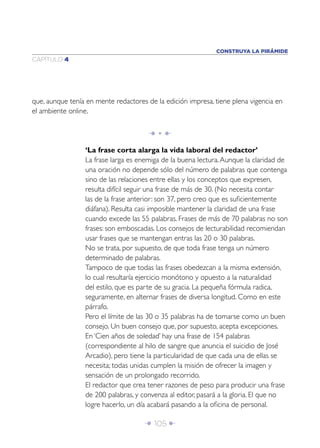 Î 105 ∂
CAPÍTULO 4
que, aunque tenía en mente redactores de la edición impresa, tiene plena vigencia en
el ambiente online.
Î • ∂
‘La frase corta alarga la vida laboral del redactor’
La frase larga es enemiga de la buena lectura.Aunque la claridad de
una oración no depende sólo del número de palabras que contenga
sino de las relaciones entre ellas y los conceptos que expresen,
resulta difícil seguir una frase de más de 30. (No necesita contar
las de la frase anterior: son 37, pero creo que es suﬁcientemente
diáfana). Resulta casi imposible mantener la claridad de una frase
cuando excede las 55 palabras. Frases de más de 70 palabras no son
frases: son emboscadas. Los consejos de lecturabilidad recomiendan
usar frases que se mantengan entras las 20 o 30 palabras.
No se trata, por supuesto, de que toda frase tenga un número
determinado de palabras.
Tampoco de que todas las frases obedezcan a la misma extensión,
lo cual resultaría ejercicio monótono y opuesto a la naturalidad
del estilo, que es parte de su gracia. La pequeña fórmula radica,
seguramente, en alternar frases de diversa longitud. Como en este
párrafo.
Pero el límite de las 30 o 35 palabras ha de tomarse como un buen
consejo. Un buen consejo que, por supuesto, acepta excepciones.
En ‘Cien años de soledad’ hay una frase de 154 palabras
(correspondiente al hilo de sangre que anuncia el suicidio de José
Arcadio), pero tiene la particularidad de que cada una de ellas se
necesita; todas unidas cumplen la misión de ofrecer la imagen y
sensación de un prolongado recorrido.
El redactor que crea tener razones de peso para producir una frase
de 200 palabras, y convenza al editor, pasará a la gloria. El que no
logre hacerlo, un día acabará pasando a la oﬁcina de personal.
CONSTRUYA LA PIRÁMIDE
 