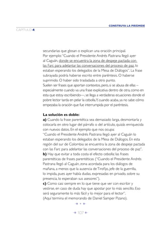 Î 107 ∂
CAPÍTULO 4
secundarias que glosan o explican una oración principal.
Por ejemplo:“Cuando el Presidente Andrés Pastrana llegó ayer
al Caguán, donde se encuentra la zona de despeje pactada con
las Farc para adelantar las conversaciones del proceso de paz, lo
estaban esperando los delegados de la Mesa de Diálogos”. La frase
subrayada podría haberse escrito entre paréntesis. O haberse
suprimido. O haber sido trasladada a otro punto.
Suelen ser frases que aportan contextos, pero, si se abusa de ellas –
especialmente cuando va una frase explicativa dentro de otra, como en
esta que estoy escribiendo—, se llega a verdaderas ecuaciones donde el
pobre lector tarda en pelar la cebolla.Y, cuando acaba, ya no sabe cómo
empezaba la oración que fue interrumpida por el paréntesis.
La solución es doble:
a) Cuando la frase parentética sea demasiado larga, desmontarla y
colocarla en otro lugar del párrafo o del artículo, quizás enriquecida
con nuevos datos. En el ejemplo que nos ocupa:
“Cuando el Presidente Andrés Pastrana llegó ayer al Caguán lo
estaban esperando los delegados de la Mesa de Diálogos. En esta
región del sur de Colombia se encuentra la zona de despeje pactada
con las Farc para adelantar las conversaciones del proceso de paz”.
b) Hay que evitar a toda costa el efecto cebolla: las frases
parentéticas de frases parentéticas (“Cuando el Presidente Andrés
Pastrana llegó al Caguán, zona acordada para los diálogos de
mañana, a menos que la ausencia deTiroﬁjo, jefe de la guerrilla,
lo impida, pues ayer había dudas, expresadas en privado, sobre su
presencia, lo esperaban sus asesores”).
c) Como casi siempre en lo que tiene que ver con escribir y
vestirse, en caso de duda hay que apostar por lo más sencillo. Eso
será seguramente lo más fácil y lo mejor para el lector”.
(Aquí termina el memorando de Daniel Samper Pizano).
Î • ∂
CONSTRUYA LA PIRÁMIDE
 