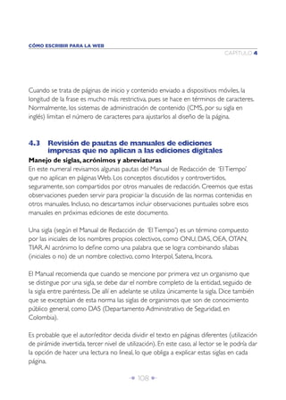Î 108 ∂
CAPÍTULO 4
CÓMO ESCRIBIR PARA LA WEB
Cuando se trata de páginas de inicio y contenido enviado a dispositivos móviles, la
longitud de la frase es mucho más restrictiva, pues se hace en términos de caracteres.
Normalmente, los sistemas de administración de contenido (CMS, por su sigla en
inglés) limitan el número de caracteres para ajustarlos al diseño de la página.
4.3 Revisión de pautas de manuales de ediciones
impresas que no aplican a las ediciones digitales
Manejo de siglas, acrónimos y abreviaturas
En este numeral revisamos algunas pautas del Manual de Redacción de ‘ElTiempo’
que no aplican en páginas Web. Los conceptos discutidos y controvertidos,
seguramente, son compartidos por otros manuales de redacción. Creemos que estas
observaciones pueden servir para propiciar la discusión de las normas contenidas en
otros manuales. Incluso, no descartamos incluir observaciones puntuales sobre esos
manuales en próximas ediciones de este documento.
Una sigla (según el Manual de Redacción de ‘ElTiempo’) es un término compuesto
por las iniciales de los nombres propios colectivos, como ONU, DAS, OEA, OTAN,
TIAR.Al acrónimo lo deﬁne como una palabra que se logra combinando sílabas
(iniciales o no) de un nombre colectivo, como Interpol, Satena, Incora.
El Manual recomienda que cuando se mencione por primera vez un organismo que
se distingue por una sigla, se debe dar el nombre completo de la entidad, seguido de
la sigla entre paréntesis. De allí en adelante se utiliza únicamente la sigla. Dice también
que se exceptúan de esta norma las siglas de organismos que son de conocimiento
público general, como DAS (Departamento Administrativo de Seguridad, en
Colombia).
Es probable que el autor/editor decida dividir el texto en páginas diferentes (utilización
de pirámide invertida, tercer nivel de utilización). En este caso, al lector se le podría dar
la opción de hacer una lectura no lineal, lo que obliga a explicar estas siglas en cada
página.
 