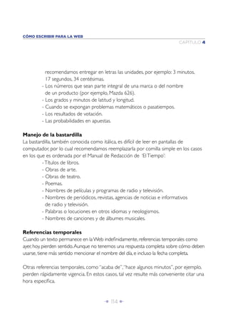 Î 114 ∂
CAPÍTULO 4
CÓMO ESCRIBIR PARA LA WEB
recomendamos entregar en letras las unidades, por ejemplo: 3 minutos,
17 segundos, 34 centésimas.
- Los números que sean parte integral de una marca o del nombre
de un producto (por ejemplo, Mazda 626).
- Los grados y minutos de latitud y longitud.
- Cuando se expongan problemas matemáticos o pasatiempos.
- Los resultados de votación.
- Las probabilidades en apuestas.
Manejo de la bastardilla
La bastardilla, también conocida como itálica, es difícil de leer en pantallas de
computador, por lo cual recomendamos reemplazarla por comilla simple en los casos
en los que es ordenada por el Manual de Redacción de ‘ElTiempo’:
-Títulos de libros.
- Obras de arte.
- Obras de teatro.
- Poemas.
- Nombres de películas y programas de radio y televisión.
- Nombres de periódicos, revistas, agencias de noticias e informativos
de radio y televisión.
- Palabras o locuciones en otros idiomas y neologismos.
- Nombres de canciones y de álbumes musicales.
Referencias temporales
Cuando un texto permanece en laWeb indeﬁnidamente, referencias temporales como
ayer, hoy, pierden sentido.Aunque no tenemos una respuesta completa sobre cómo deben
usarse, tiene más sentido mencionar el nombre del día, e incluso la fecha completa.
Otras referencias temporales, como “acaba de”,“hace algunos minutos”, por ejemplo,
pierden rápidamente vigencia. En estos casos, tal vez resulte más conveniente citar una
hora especíﬁca.
 