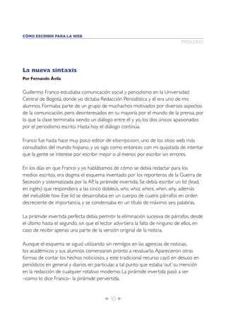 Î 10 ∂
La nueva sintaxis
Por Fernando Ávila
Guillermo Franco estudiaba comunicación social y periodismo en la Universidad
Central de Bogotá, donde yo dictaba Redacción Periodística y él era uno de mis
alumnos. Formaba parte de un grupo de muchachos motivados por diversos aspectos
de la comunicación, pero desinteresados en su mayoría por el mundo de la prensa, por
lo que la clase terminaba siendo un diálogo entre él y yo, los dos únicos apasionados
por el periodismo escrito. Hasta hoy el diálogo continúa.
Franco fue hasta hace muy poco editor de eltiempo.com, uno de los sitios web más
consultados del mundo hispano, y yo sigo como entonces con mi quijotada de intentar
que la gente se interese por escribir mejor o al menos por escribir sin errores.
En los días en que Franco y yo hablábamos de cómo se debía redactar para los
medios escritos, era dogma el esquema inventado por los reporteros de la Guerra de
Secesión y sistematizada por la AP, la pirámide invertida. Se debía escribir un lid (lead,
en inglés) que respondiera a las cinco dobleús, who, what, where, when, why, además
del ineludible how. Ese lid se desarrollaba en un cuerpo de cuatro párrafos en orden
decreciente de importancia, y se condensaba en un título de máximo seis palabras.
La pirámide invertida perfecta debía permitir la eliminación sucesiva de párrafos, desde
el último hasta el segundo, sin que el lector advirtiera la falta de ninguno de ellos, en
caso de recibir apenas una parte de la versión original de la noticia.
Aunque el esquema se siguió utilizando sin remilgos en las agencias de noticias,
los académicos y sus alumnos comenzaron pronto a revaluarlo.Aparecieron otras
formas de contar los hechos noticiosos, y este tradicional recurso cayó en desuso en
periódicos en general y diarios en particular, a tal punto que estaba ‘out’ su mención
en la redacción de cualquier rotativo moderno. La pirámide invertida pasó a ser
–como lo dice Franco– la pirámide pervertida.
PRÓLOGO
CÓMO ESCRIBIR PARA LA WEB
 