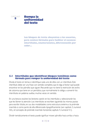 Î 119 ∂
CAPÍTULO
5
Rompa la
uniformidad
del texto
Los bloques de texto ahuyentan a los usuarios,
pero existen fórmulas para facilitar el escaneo:
intertítulos, enumeraciones, diferenciación por
color…
5.1 Intertítulos que identiﬁcan bloques temáticos como
fórmula para romper la uniformidad del texto
Divida el texto en temas e identiﬁque cada uno de ellos con un intertítulo. Este
intertítulo debe ser una frase con sentido completo, que le diga al lector qué puede
encontrar en los párrafos que siguen. Recuerde que no tiene la restricción de ancho
de columna que tiene en un periódico, que normalmente lo obliga a convertir los
intertítulos en palabras sueltas, muchas veces sin sentido.
En una lectura escáner, los lectores caerán en los intertítulos y seleccionarán los
que les llamen la atención. Los intertítulos se escriben siguiendo las mismas pautas
para escribir títulos, en sus dos modalidades: como estructura externa a la pirámide
invertida o como parte de ella diferenciado tipográﬁcamente (ver capítulo 3, numeral
3.8, y el concepto de pirámide invertida horizontal, capítulo 4, numeral 4.1).
Dividir temáticamente el texto puede signiﬁcar mover párrafos hacia arriba o hacia
 