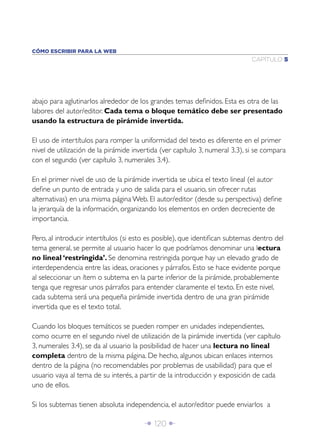 Î 120 ∂
CAPÍTULO 5
CÓMO ESCRIBIR PARA LA WEB
abajo para aglutinarlos alrededor de los grandes temas deﬁnidos. Esta es otra de las
labores del autor/editor. Cada tema o bloque temático debe ser presentado
usando la estructura de pirámide invertida.
El uso de intertítulos para romper la uniformidad del texto es diferente en el primer
nivel de utilización de la pirámide invertida (ver capítulo 3, numeral 3.3), si se compara
con el segundo (ver capítulo 3, numerales 3.4).
En el primer nivel de uso de la pirámide invertida se ubica el texto lineal (el autor
deﬁne un punto de entrada y uno de salida para el usuario, sin ofrecer rutas
alternativas) en una misma página Web. El autor/editor (desde su perspectiva) deﬁne
la jerarquía de la información, organizando los elementos en orden decreciente de
importancia.
Pero, al introducir intertítulos (si esto es posible), que identiﬁcan subtemas dentro del
tema general, se permite al usuario hacer lo que podríamos denominar una lectura
no lineal ‘restringida’. Se denomina restringida porque hay un elevado grado de
interdependencia entre las ideas, oraciones y párrafos. Esto se hace evidente porque
al seleccionar un ítem o subtema en la parte inferior de la pirámide, probablemente
tenga que regresar unos párrafos para entender claramente el texto. En este nivel,
cada subtema será una pequeña pirámide invertida dentro de una gran pirámide
invertida que es el texto total.
Cuando los bloques temáticos se pueden romper en unidades independientes,
como ocurre en el segundo nivel de utilización de la pirámide invertida (ver capítulo
3, numerales 3.4), se da al usuario la posibilidad de hacer una lectura no lineal
completa dentro de la misma página. De hecho, algunos ubican enlaces internos
dentro de la página (no recomendables por problemas de usabilidad) para que el
usuario vaya al tema de su interés, a partir de la introducción y exposición de cada
uno de ellos.
Si los subtemas tienen absoluta independencia, el autor/editor puede enviarlos a
 