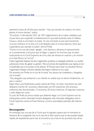 Î 128 ∂
CAPÍTULO 5
CÓMO ESCRIBIR PARA LA WEB
perentorio hasta de 20 días para resolver. “Hay que estudiar las tutelas y los otros
pleitos al mismo tiempo”, aclaró.
“El artículo 15 del decreto 2591 de 1991-reglamentario de la tutela- establece que
el juez tiene que suspender inmediatamente lo que esté haciendo, salvo el Hábeas
Corpus y darle la prioridad a la tutela. En ese momento el juez está tramitando
un juicio ordinario en el área civil o de despido justo en el área laboral y tiene que
suspenderlo para atender la tutela”, aﬁrmó Pinilla.
“Como no es una sola tutela- agregó- , sino decenas y decenas, el represamiento
se va presentando a tal punto que se llegan a registrar los horrores que se están
traduciendo en la Corte Suprema de cinco años de retraso en casación y en revisión
en la Sala Penal y en la Civil”.
Cada magistrado dispone de dos magistrados auxiliares, un abogado asistente y su auxiliar
judicial para tratar de agilizar su gestión. Pero, el cúmulo de expedientes que ingresa es tan
considerable que a los juristas no les alcanza ‘ElTiempo’ para hacer sus estudios. Muchos
magistrados trabajan, inclusive, sábados, domingos y festivos en sus casas.
De acuerdo con Pinilla, en el uso de la tutela “hay abusos de ciudadanos y abogados
con la tutela”.
“Hay abogados que embarcan a sus clientes en tutelas que no tienen fundamento, sin
pies ni cabeza”.
Según Elba Lucía Avellaneda, auxiliar judicial de Pinilla, en estos momentos ese sólo
despacho tramita 561 procesos, relacionados así: 254 casaciones, 255 procesos
ordinarios, dos discrecionales, 13 revisiones, 20 únicas instancias, 10 segundas instancias
y siete diligencias varias.
A juicio de Pinilla, las únicas tutelas que deberían llegar a la Corte Suprema son las
interpuestas contra tribunales, ﬁscales delegados ante tribunales, delegados ante la
Corte Suprema, contra el Fiscal General y contra autoridades judiciales del máximo
nivel.
Descongestión
Sin embargo, hay una sala de la Corte que ha logrado superar, por el momento, el
fantasma de la congestión. Ese es el caso de la Sala Laboral, que el año pasado estaba
repleta de expedientes, pero hoy se encuentra casi al día en los procesos que allí se
 